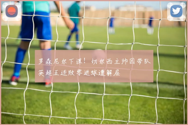 罗森尼尔下课!切尔西主帅因带队英超五连败零进球遭解雇