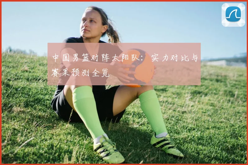 中国男篮对阵太阳队：实力对比与赛果预测全览