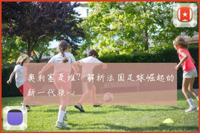 奥利塞是谁?解析法国足球崛起的新一代核心