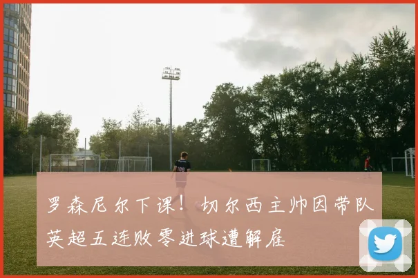 罗森尼尔下课！切尔西主帅因带队英超五连败零进球遭解雇
