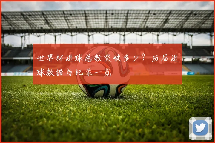 世界杯进球总数突破多少?历届进球数据与纪录一览