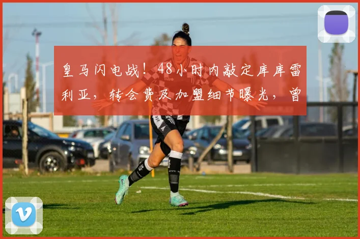 皇马闪电战!48小时内敲定库库雷利亚,转会费及加盟细节曝光,曾与巴萨马竞传绯闻