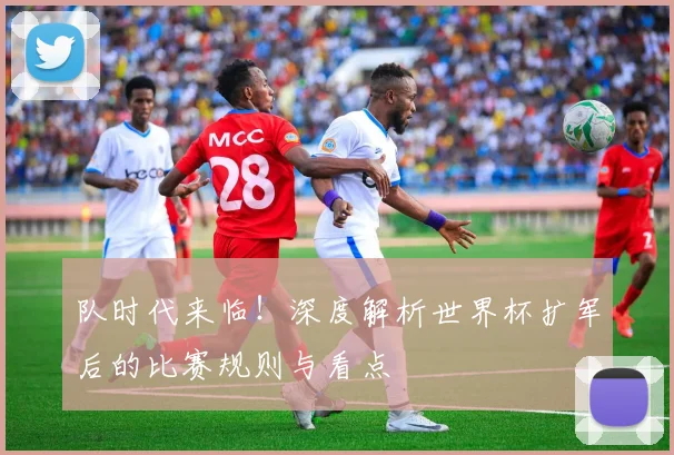 队时代来临！深度解析世界杯扩军后的比赛规则与看点