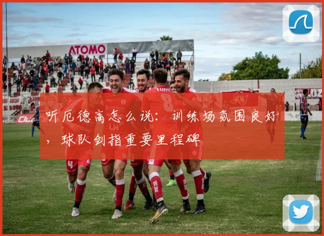 听厄德高怎么说：训练场氛围良好，球队剑指重要里程碑