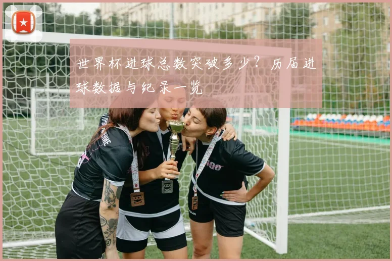 世界杯进球总数突破多少？历届进球数据与纪录一览