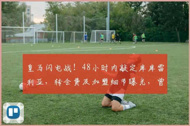 皇马闪电战！48小时内敲定库库雷利亚，转会费及加盟细节曝光，曾与巴萨马竞传绯闻