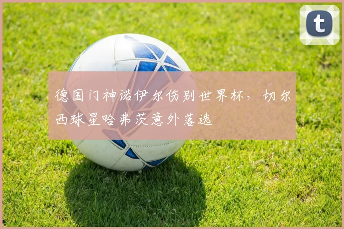 德国门神诺伊尔伤别世界杯，切尔西球星哈弗茨意外落选